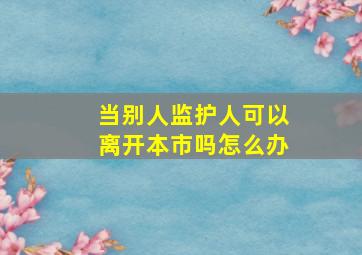 当别人监护人可以离开本市吗怎么办