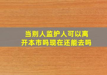 当别人监护人可以离开本市吗现在还能去吗