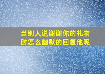 当别人说谢谢你的礼物时怎么幽默的回复他呢