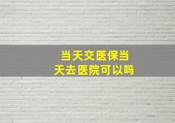 当天交医保当天去医院可以吗