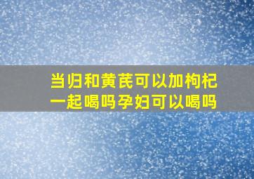 当归和黄芪可以加枸杞一起喝吗孕妇可以喝吗