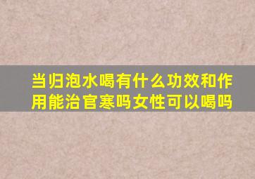 当归泡水喝有什么功效和作用能治官寒吗女性可以喝吗