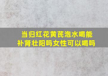 当归红花黄芪泡水喝能补肾壮阳吗女性可以喝吗