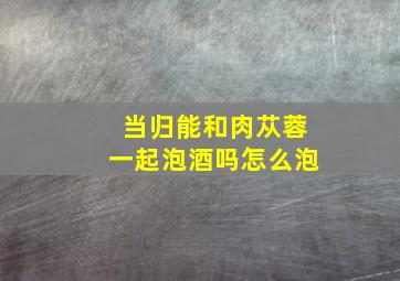 当归能和肉苁蓉一起泡酒吗怎么泡