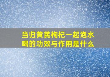 当归黄芪枸杞一起泡水喝的功效与作用是什么