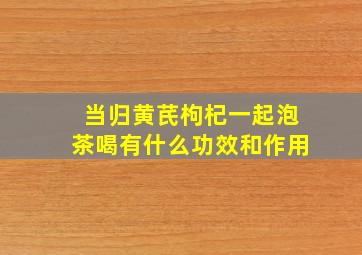 当归黄芪枸杞一起泡茶喝有什么功效和作用