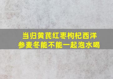 当归黄芪红枣枸杞西洋参麦冬能不能一起泡水喝