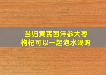 当归黄芪西洋参大枣枸杞可以一起泡水喝吗