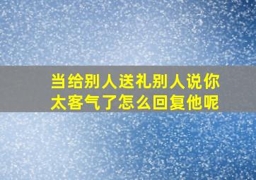 当给别人送礼别人说你太客气了怎么回复他呢