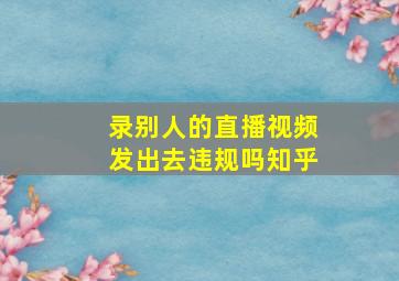 录别人的直播视频发出去违规吗知乎