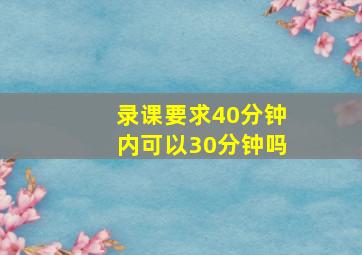 录课要求40分钟内可以30分钟吗