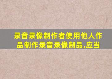 录音录像制作者使用他人作品制作录音录像制品,应当