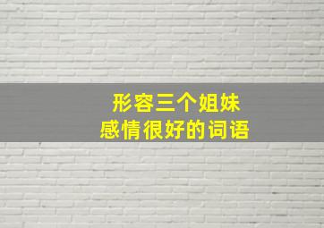 形容三个姐妹感情很好的词语