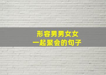 形容男男女女一起聚会的句子