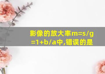 影像的放大率m=s/g=1+b/a中,错误的是