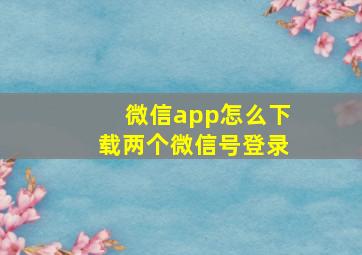 微信app怎么下载两个微信号登录