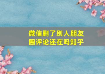 微信删了别人朋友圈评论还在吗知乎