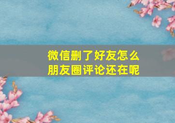 微信删了好友怎么朋友圈评论还在呢