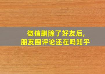 微信删除了好友后,朋友圈评论还在吗知乎