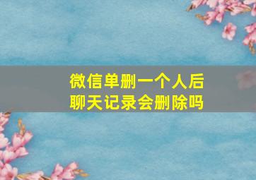 微信单删一个人后聊天记录会删除吗