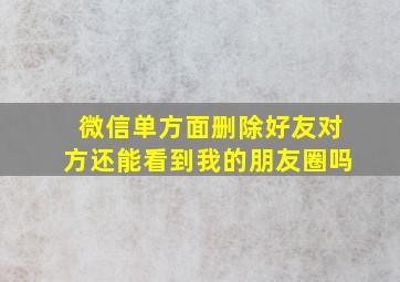 微信单方面删除好友对方还能看到我的朋友圈吗