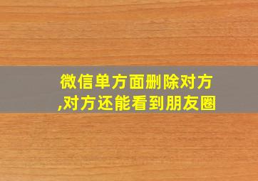 微信单方面删除对方,对方还能看到朋友圈