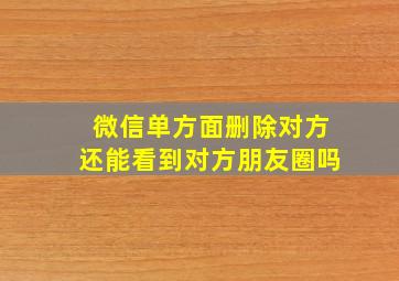 微信单方面删除对方还能看到对方朋友圈吗