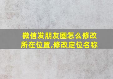 微信发朋友圈怎么修改所在位置,修改定位名称