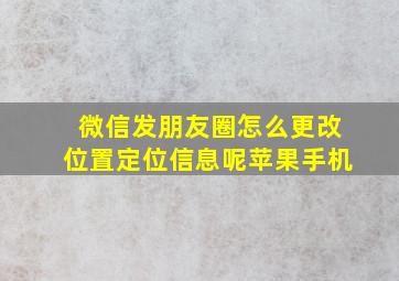 微信发朋友圈怎么更改位置定位信息呢苹果手机