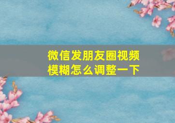 微信发朋友圈视频模糊怎么调整一下