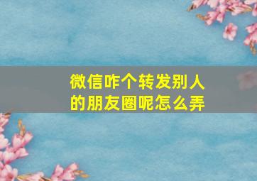 微信咋个转发别人的朋友圈呢怎么弄