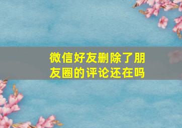 微信好友删除了朋友圈的评论还在吗