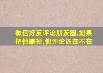 微信好友评论朋友圈,如果把他删掉,他评论还在不在