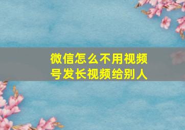 微信怎么不用视频号发长视频给别人