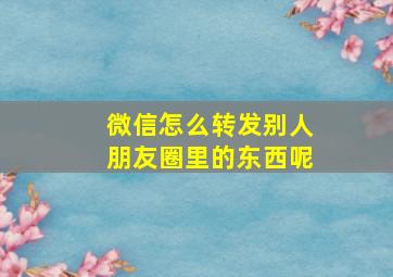 微信怎么转发别人朋友圈里的东西呢