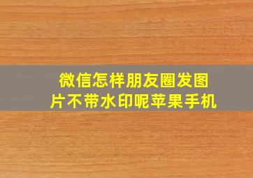 微信怎样朋友圈发图片不带水印呢苹果手机