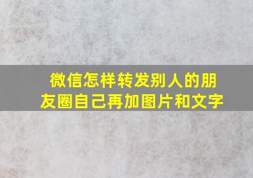 微信怎样转发别人的朋友圈自己再加图片和文字