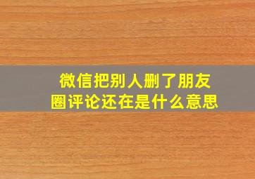 微信把别人删了朋友圈评论还在是什么意思