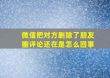 微信把对方删除了朋友圈评论还在是怎么回事