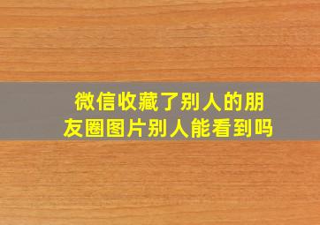 微信收藏了别人的朋友圈图片别人能看到吗