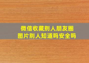 微信收藏别人朋友圈图片别人知道吗安全吗