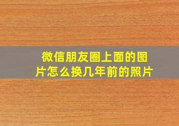 微信朋友圈上面的图片怎么换几年前的照片