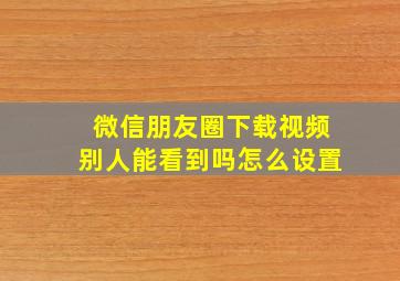 微信朋友圈下载视频别人能看到吗怎么设置