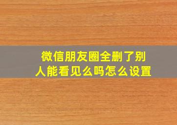 微信朋友圈全删了别人能看见么吗怎么设置