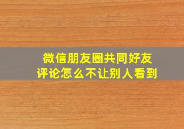 微信朋友圈共同好友评论怎么不让别人看到