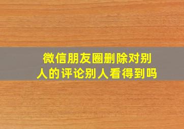 微信朋友圈删除对别人的评论别人看得到吗