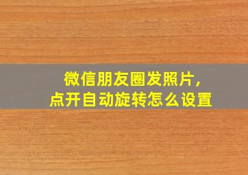 微信朋友圈发照片,点开自动旋转怎么设置