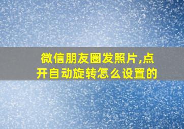 微信朋友圈发照片,点开自动旋转怎么设置的