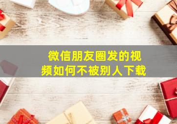 微信朋友圈发的视频如何不被别人下载