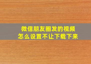 微信朋友圈发的视频怎么设置不让下载下来